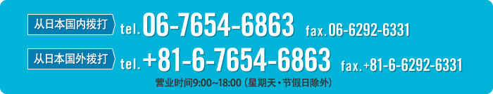 从日本国内拨打 TEL 06-6292-6330 FAX 06-6292-6331 从日本国外拨打 TEL +81-6-6292-6330 FAX +81-6-6292-6331 营业时间9:00~18:00（星期天·节假日除外）